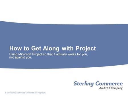 © 2008 Sterling Commerce. Confidential and Proprietary. How to Get Along with Project Using Microsoft Project so that it actually works for you, not against.