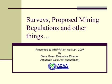 Surveys, Proposed Mining Regulations and other things… Presented to ARIPPA on April 24, 2007 by Dave Goss, Executive Director American Coal Ash Association.