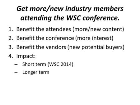 Get more/new industry members attending the WSC conference. 1.Benefit the attendees (more/new content) 2.Benefit the conference (more interest) 3.Benefit.