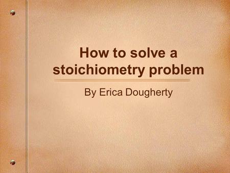 How to solve a stoichiometry problem By Erica Dougherty.