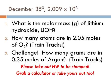 December 35 0, 2.009 x 10 3 1. What is the molar mass (g) of lithium hydroxide, LiOH? 2. How many atoms are in 2.05 moles of O 2 ? (Train Tracks!) 3. Challenge!