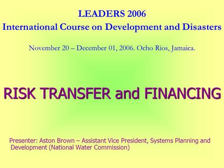 LEADERS 2006 International Course on Development and Disasters November 20 – December 01, 2006. Ocho Rios, Jamaica. RISK TRANSFER and FINANCING Presenter: