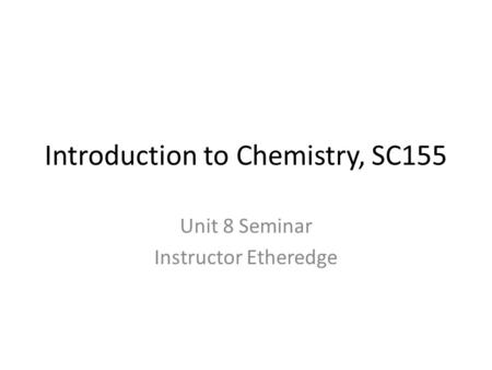 Introduction to Chemistry, SC155 Unit 8 Seminar Instructor Etheredge.