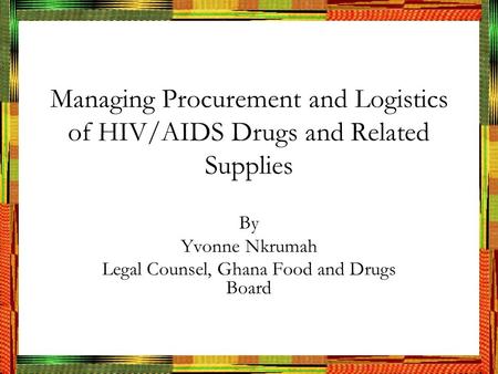 Managing Procurement and Logistics of HIV/AIDS Drugs and Related Supplies By Yvonne Nkrumah Legal Counsel, Ghana Food and Drugs Board.