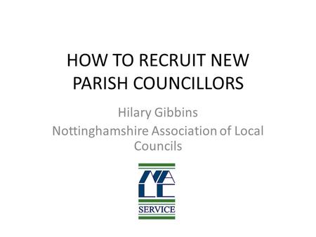 HOW TO RECRUIT NEW PARISH COUNCILLORS Hilary Gibbins Nottinghamshire Association of Local Councils.