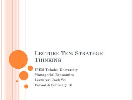 L ECTURE T EN : S TRATEGIC T HINKING IPEM Tohoku University Managerial Economics Lecturer: Jack Wu Period 3/ February 18.