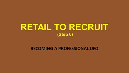 RETAIL TO RECRUIT (Step 6) BECOMING A PROFESSIONAL UFO.