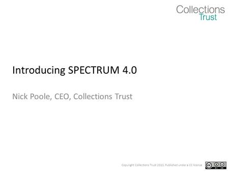 Copyright Collections Trust 2011. Published under a CC license Introducing SPECTRUM 4.0 Nick Poole, CEO, Collections Trust.