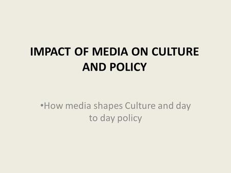 IMPACT OF MEDIA ON CULTURE AND POLICY How media shapes Culture and day to day policy.