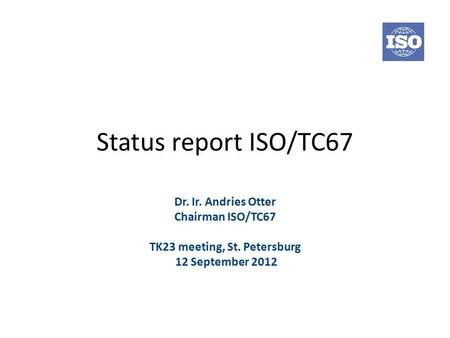 Status report ISO/TC67 Dr. Ir. Andries Otter Chairman ISO/TC67 TK23 meeting, St. Petersburg 12 September 2012.