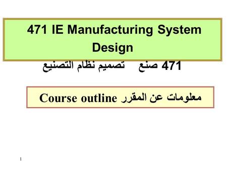 1 Course outline معلومات عن المقرر 471 IE Manufacturing System Design 471 صنع تصميم نظام التصنيع.