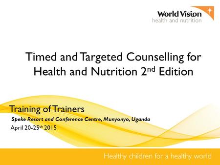 Timed and Targeted Counselling for Health and Nutrition 2 nd Edition Training of Trainers Speke Resort and Conference Centre, Munyonyo, Uganda April 20-25.