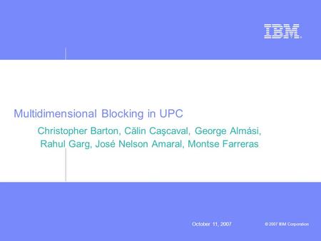 October 11, 2007 © 2007 IBM Corporation Multidimensional Blocking in UPC Christopher Barton, Călin Caşcaval, George Almási, Rahul Garg, José Nelson Amaral,