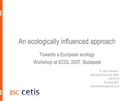 An ecologically influenced approach Towards a European ecology Workshop at ECDL 2007, Budapest R. John Robertson, Repositories Research Officer JISCCETIS.