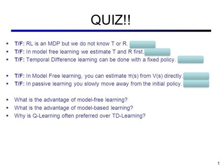 QUIZ!!  T/F: RL is an MDP but we do not know T or R. TRUE  T/F: In model free learning we estimate T and R first. FALSE  T/F: Temporal Difference learning.