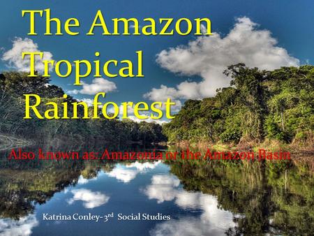 The Amazon Tropical Rainforest Also known as: Amazonia or the Amazon Basin Katrina Conley- 3 rd Social Studies.