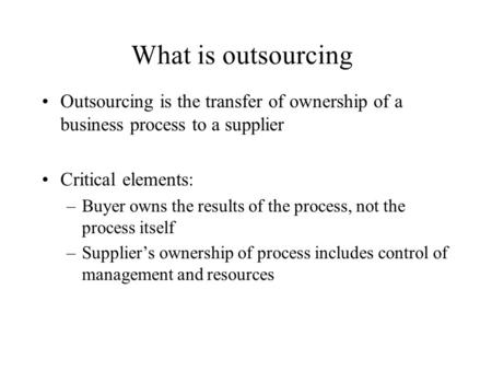 What is outsourcing Outsourcing is the transfer of ownership of a business process to a supplier Critical elements: –Buyer owns the results of the process,