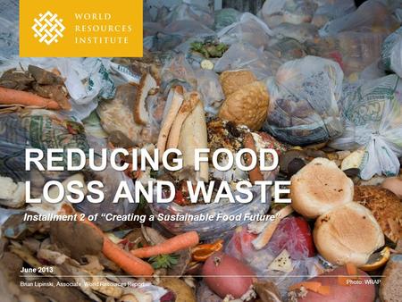 June 2013 Brian Lipinski, Associate, World Resources Report Photo: WRAP REDUCING FOOD LOSS AND WASTE Installment 2 of “Creating a Sustainable Food Future”