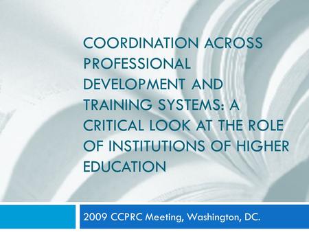 COORDINATION ACROSS PROFESSIONAL DEVELOPMENT AND TRAINING SYSTEMS: A CRITICAL LOOK AT THE ROLE OF INSTITUTIONS OF HIGHER EDUCATION 2009 CCPRC Meeting,