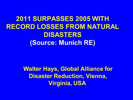 2011 SURPASSES 2005 WITH RECORD LOSSES FROM NATURAL DISASTERS (Source: Munich RE) Walter Hays, Global Alliance for Disaster Reduction, Vienna, Virginia,