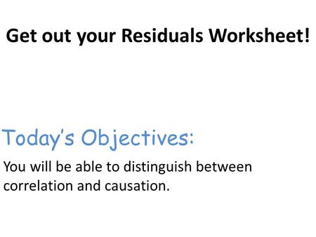 Get out your Residuals Worksheet! You will be able to distinguish between correlation and causation. Today’s Objectives: