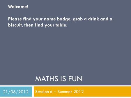 MATHS IS FUN Session 6 – Summer 2012 Welcome! Please find your name badge, grab a drink and a biscuit, then find your table. 21/06/2012.