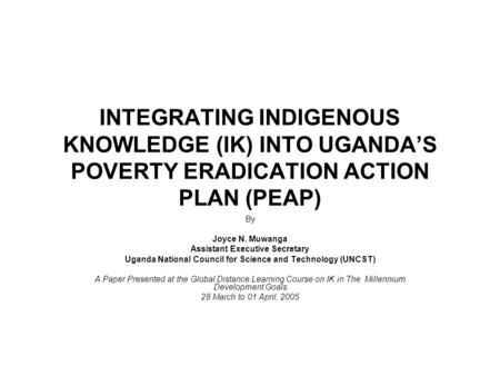 INTEGRATING INDIGENOUS KNOWLEDGE (IK) INTO UGANDA’S POVERTY ERADICATION ACTION PLAN (PEAP) By Joyce N. Muwanga Assistant Executive Secretary Uganda National.