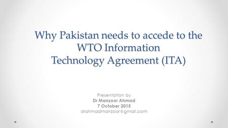 Why Pakistan needs to accede to the WTO Information Technology Agreement (ITA) Presentation by Dr Manzoor Ahmad 7 October 2015