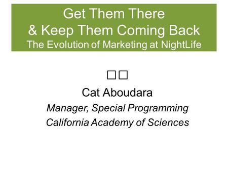 Cat Aboudara Manager, Special Programming California Academy of Sciences Get Them There & Keep Them Coming Back The Evolution of Marketing at NightLife.