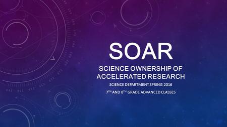 SOAR SCIENCE OWNERSHIP OF ACCELERATED RESEARCH SCIENCE DEPARTMENT SPRING 2016 7 TH AND 8 TH GRADE ADVANCED CLASSES.