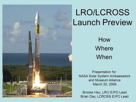 LRO/LCROSS Launch Preview How Where When Presentation for NASA Solar System Ambassadors and Museum Alliance March 20, 2009 Brooke Hsu, LRO E/PO Lead Brian.