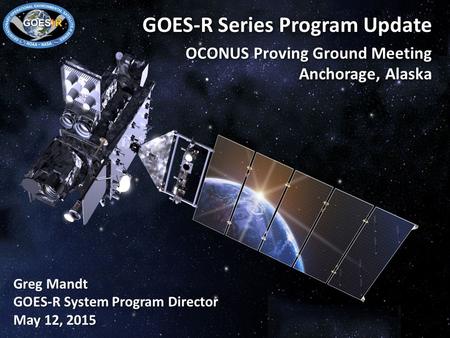 1 GOES-R Series Program Update OCONUS Proving Ground Meeting Anchorage, Alaska Greg Mandt GOES-R System Program Director May 12, 2015.