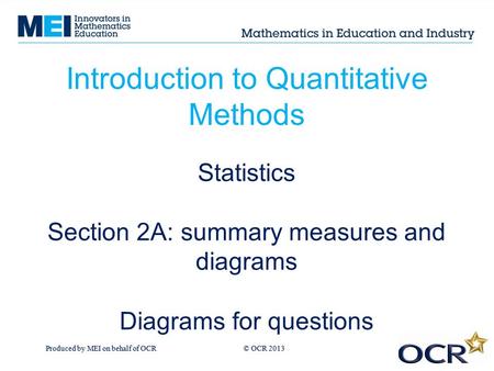 Produced by MEI on behalf of OCR © OCR 2013 Introduction to Quantitative Methods Statistics Section 2A: summary measures and diagrams Diagrams for questions.