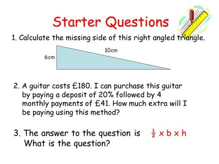 Starter Questions Starter Questions 1. Calculate the missing side of this right angled triangle. 3. The answer to the question is ½ x b x h What is the.