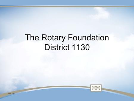 May 2012 The Rotary Foundation District 1130. May 2012 The Rotary Foundation Your Rotary Club YOU.