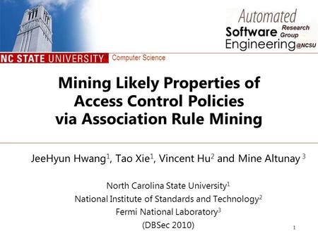 Computer Science 1 Mining Likely Properties of Access Control Policies via Association Rule Mining JeeHyun Hwang 1, Tao Xie 1, Vincent Hu 2 and Mine Altunay.