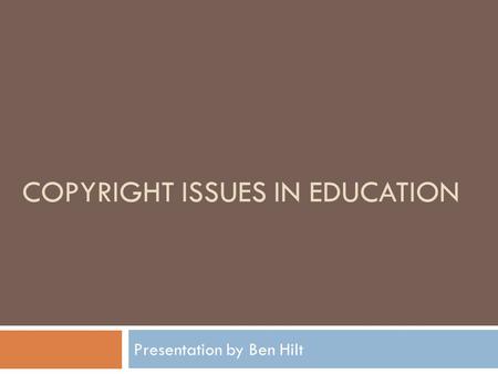 COPYRIGHT ISSUES IN EDUCATION Presentation by Ben Hilt.