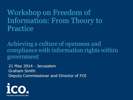 Workshop on Freedom of Information: From Theory to Practice Achieving a culture of openness and compliance with information rights within government 21.