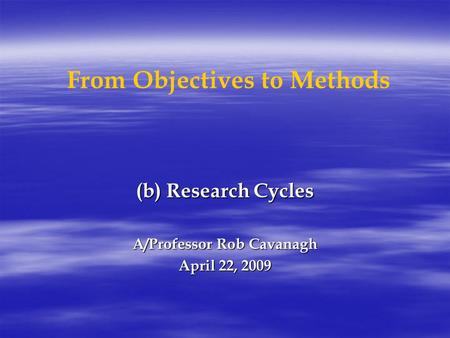 From Objectives to Methods (b) Research Cycles A/Professor Rob Cavanagh April 22, 2009.