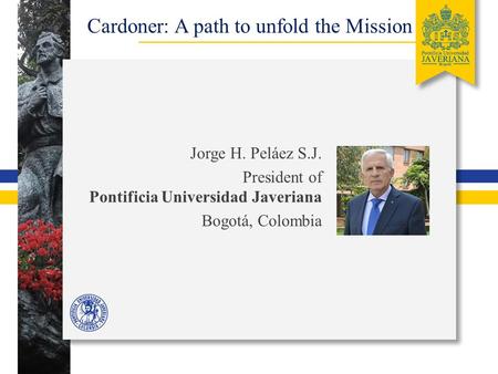 Cardoner: A path to unfold the Mission Jorge H. Peláez S.J. President of Pontificia Universidad Javeriana Bogotá, Colombia.