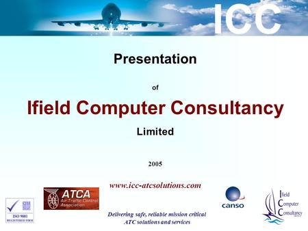 ICC Presentation of Ifield Computer Consultancy Limited 2005 www.icc-atcsolutions.com Delivering safe, reliable mission critical ATC solutions and services.