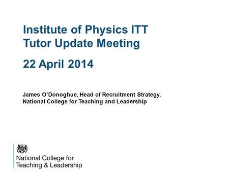 Institute of Physics ITT Tutor Update Meeting 22 April 2014 James O’Donoghue, Head of Recruitment Strategy, National College for Teaching and Leadership.