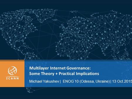 Multilayer Internet Governance: Some Theory + Practical Implications Michael Yakushev | ENOG 10 (Odessa, Ukraine) | 13 Oct.2015.