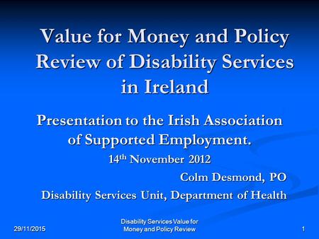 Disability Services Value for Money and Policy Review 29/11/20151 Value for Money and Policy Review of Disability Services in Ireland Presentation to the.