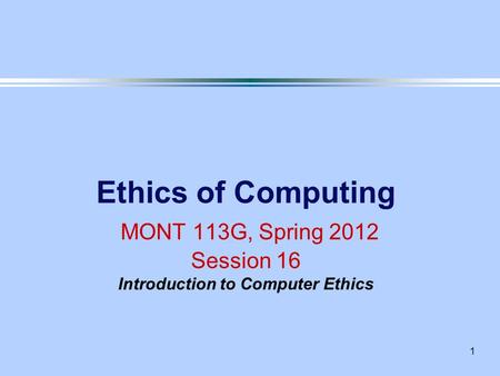 1 Ethics of Computing MONT 113G, Spring 2012 Session 16 Introduction to Computer Ethics.