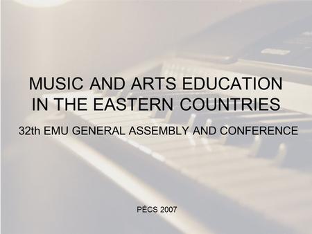 MUSIC AND ARTS EDUCATION IN THE EASTERN COUNTRIES 32th EMU GENERAL ASSEMBLY AND CONFERENCE PÉCS 2007.