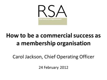 How to be a commercial success as a membership organisation Carol Jackson, Chief Operating Officer 24 February 2012.