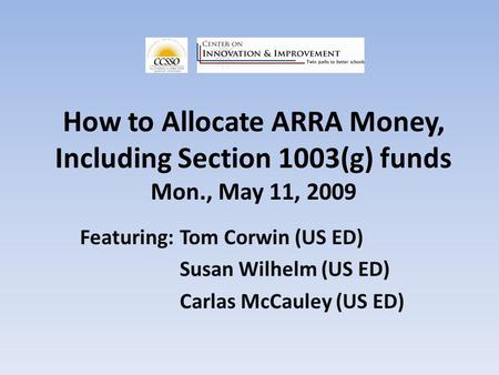 How to Allocate ARRA Money, Including Section 1003(g) funds Mon., May 11, 2009 Featuring:Tom Corwin (US ED) Susan Wilhelm (US ED) Carlas McCauley (US ED)