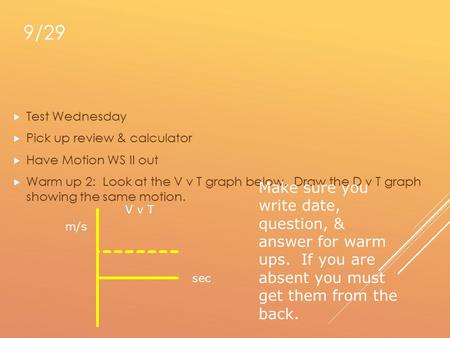 9/29  Test Wednesday  Pick up review & calculator  Have Motion WS II out  Warm up 2: Look at the V v T graph below. Draw the D v T graph showing the.