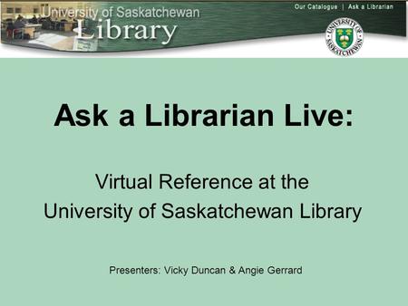 Ask a Librarian Live: Virtual Reference at the University of Saskatchewan Library Presenters: Vicky Duncan & Angie Gerrard.